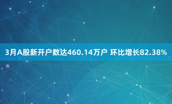 3月A股新开户数达460.14万户 环比增长82.38%