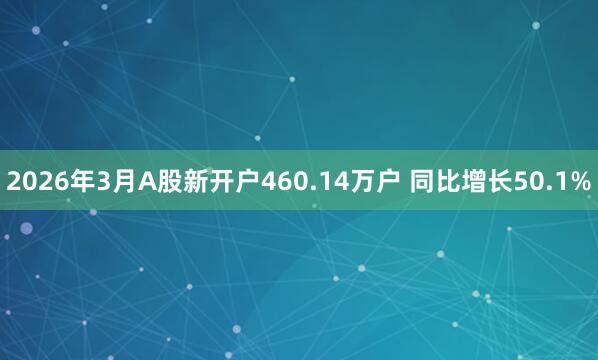 2026年3月A股新开户460.14万户 同比增长50.1%