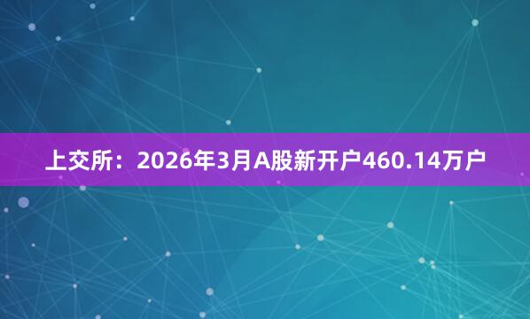 上交所：2026年3月A股新开户460.14万户